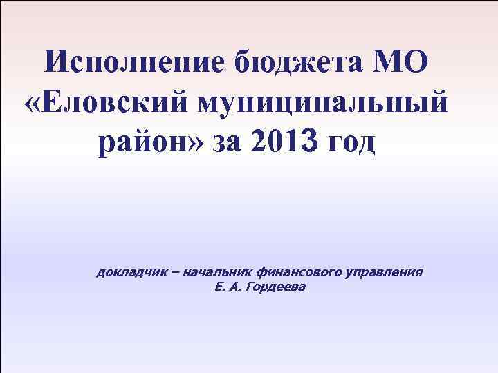 Исполнение бюджета МО «Еловский муниципальный район» за 2013 год 12 апреля 2011 г. докладчик