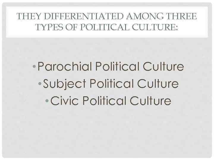 THEY DIFFERENTIATED AMONG THREE TYPES OF POLITICAL CULTURE: • Parochial Political Culture • Subject