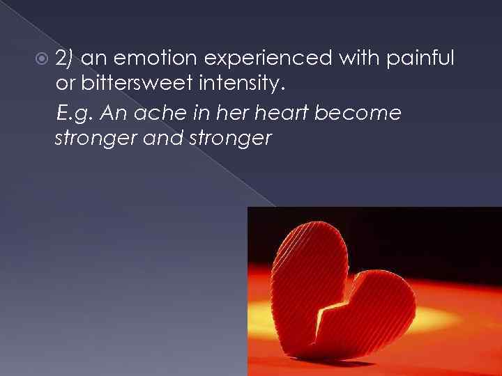  2) an emotion experienced with painful or bittersweet intensity. E. g. An ache