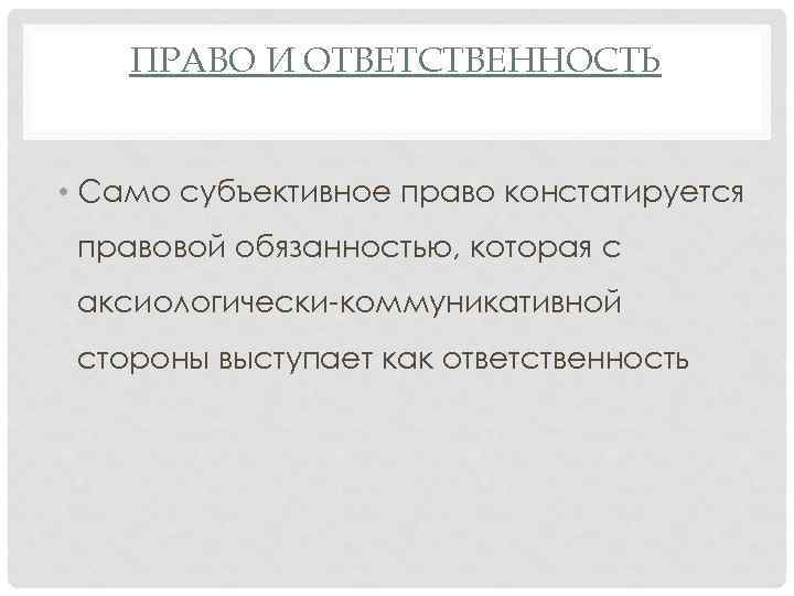 ПРАВО И ОТВЕТСТВЕННОСТЬ • Само субъективное право констатируется правовой обязанностью, которая с аксиологически-коммуникативной стороны