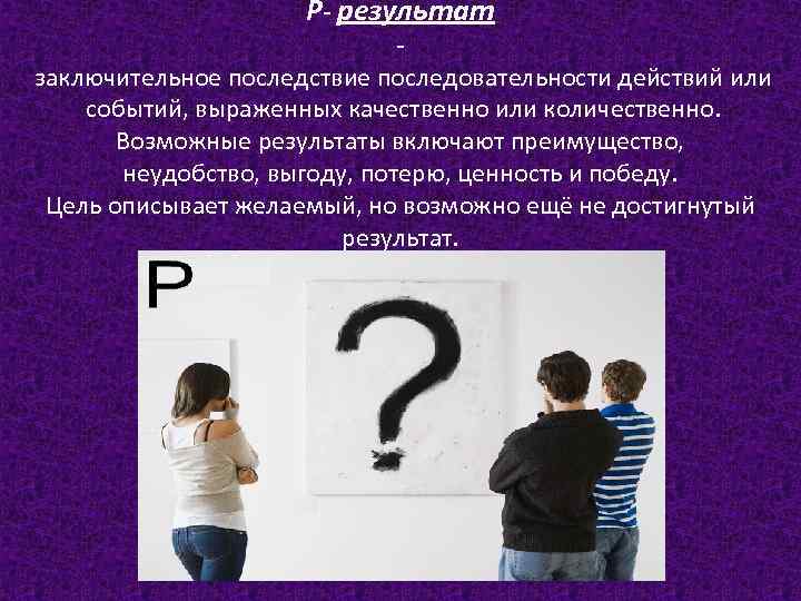 Р- результат заключительное последствие последовательности действий или событий, выраженных качественно или количественно. Возможные результаты