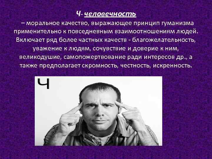 Ч- человечность – моральное качество, выражающее принцип гуманизма применительно к повседневным взаимоотношениям людей. Включает