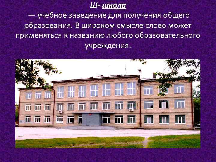 Ш- школа — учебное заведение для получения общего образования. В широком смысле слово может