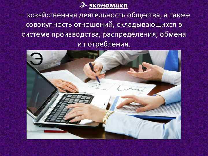 Э- экономика — хозяйственная деятельность общества, а также совокупность отношений, складывающихся в системе производства,