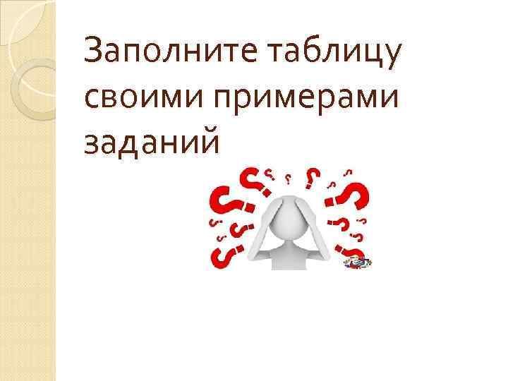 Заполните таблицу своими примерами заданий 