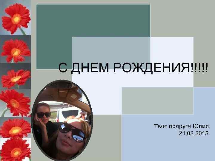С ДНЕМ РОЖДЕНИЯ!!!!! Твоя подруга Юлия. 21. 02. 2015 