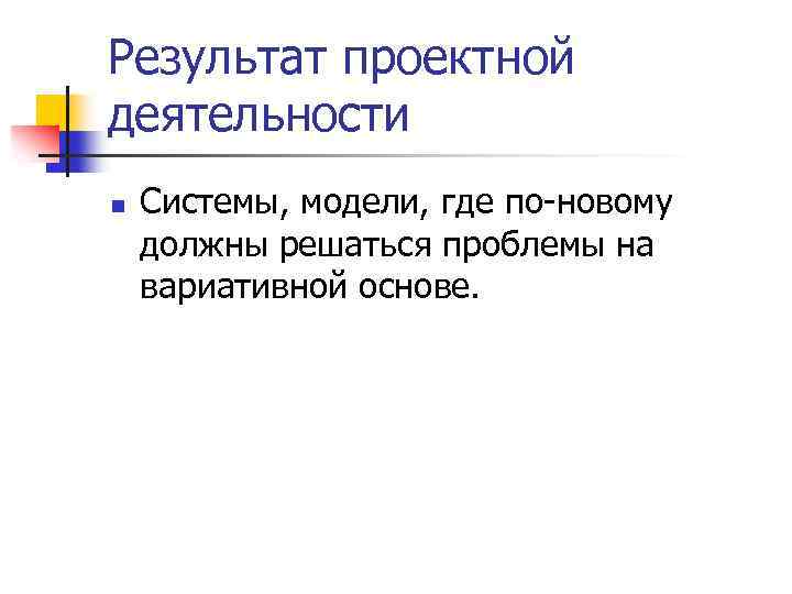 Результат проектной деятельности n Системы, модели, где по-новому должны решаться проблемы на вариативной основе.