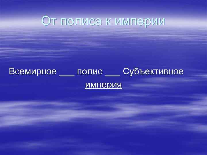 От полиса к империи Всемирное ___ полис ___ Субъективное империя 