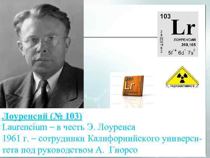 Лоуренсий (№ 103) Laurencium – в честь Э. Лоуренса 1961 г. – сотрудники Калифорнийского