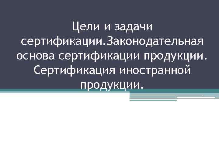 Цели и задачи сертификации. Законодательная основа сертификации продукции. Сертификация иностранной продукции. 