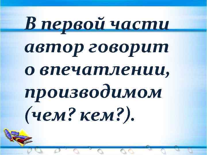 В первой части автор говорит о впечатлении, производимом (чем? кем? ). 
