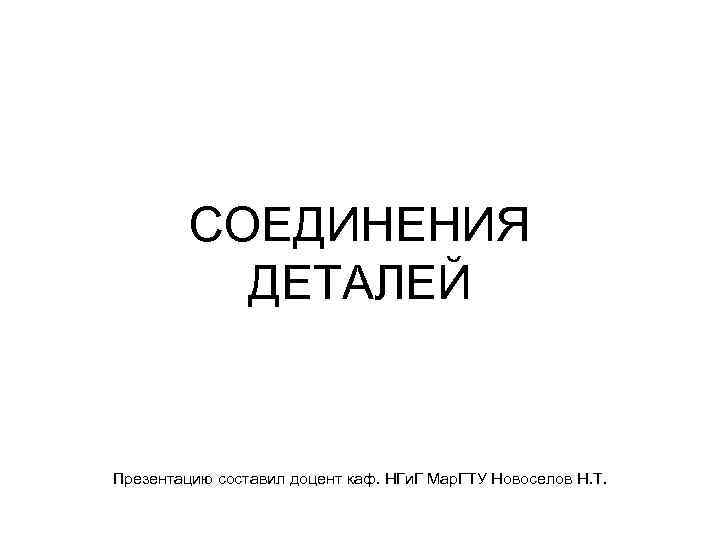 СОЕДИНЕНИЯ ДЕТАЛЕЙ Презентацию составил доцент каф. НГи. Г Мар. ГТУ Новоселов Н. Т. 