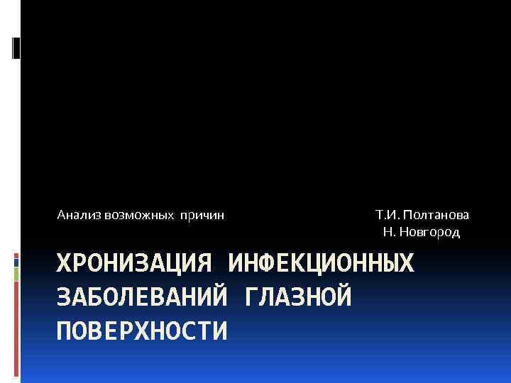 Анализ возможных причин Т. И. Полтанова Н. Новгород ХРОНИЗАЦИЯ ИНФЕКЦИОННЫХ ЗАБОЛЕВАНИЙ ГЛАЗНОЙ ПОВЕРХНОСТИ 