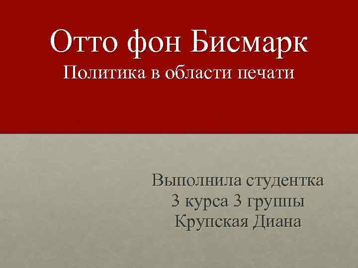 Отто фон Бисмарк Политика в области печати Выполнила студентка 3 курса 3 группы Крупская