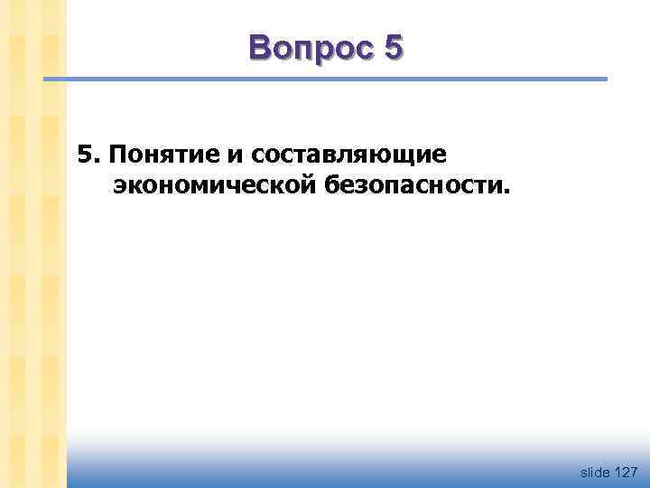 Вопрос 5 5. Понятие и составляющие экономической безопасности. slide 127 