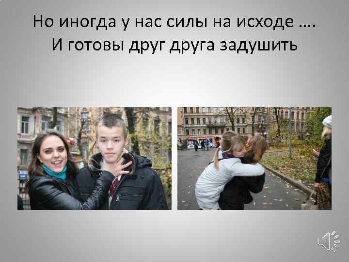 Но иногда у нас силы на исходе …. И готовы друга задушить 