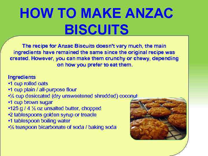 HOW TO MAKE ANZAC BISCUITS The recipe for Anzac Biscuits doesn't vary much, the