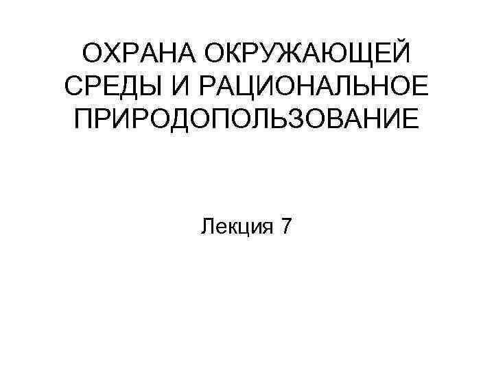 ОХРАНА ОКРУЖАЮЩЕЙ СРЕДЫ И РАЦИОНАЛЬНОЕ ПРИРОДОПОЛЬЗОВАНИЕ Лекция 7 
