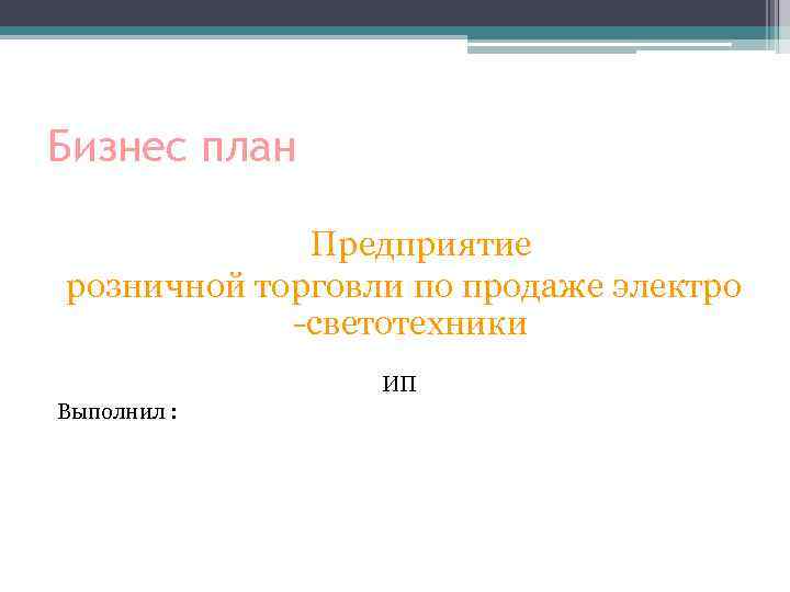 Бизнес план Предприятие розничной торговли по продаже электро -светотехники ИП Выполнил : 