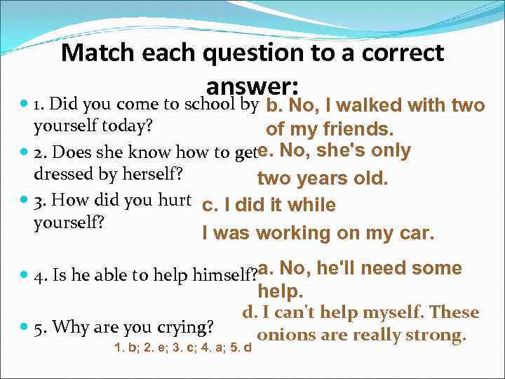 Match each question to a correct answer: 1. Did you come to school by