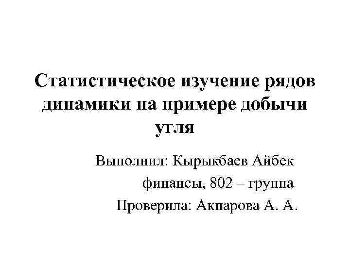Статистическое изучение рядов динамики на примере добычи угля Выполнил: Кырыкбаев Айбек финансы, 802 –