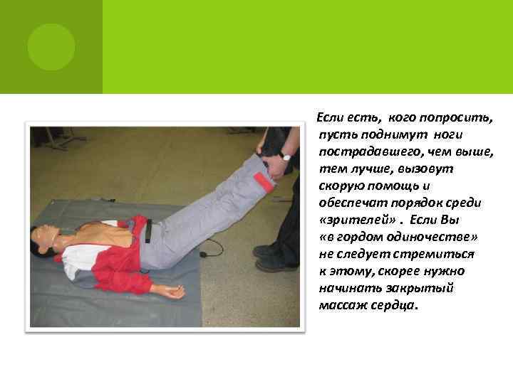 Если есть, кого попросить, пусть поднимут ноги пострадавшего, чем выше, тем лучше, вызовут скорую