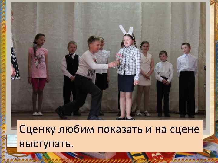 Сценку любим показать и на сцене выступать. 