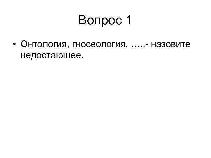 Вопрос 1 • Онтология, гносеология, …. . - назовите недостающее. 