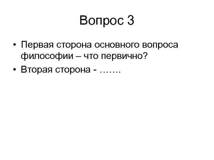 Вопрос 3 • Первая сторона основного вопроса философии – что первично? • Вторая сторона