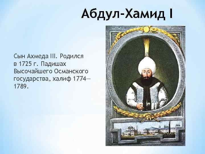 Абдул-Хамид I Сын Ахмеда III. Родился в 1725 г. Падишах Высочайшего Османского государства, халиф