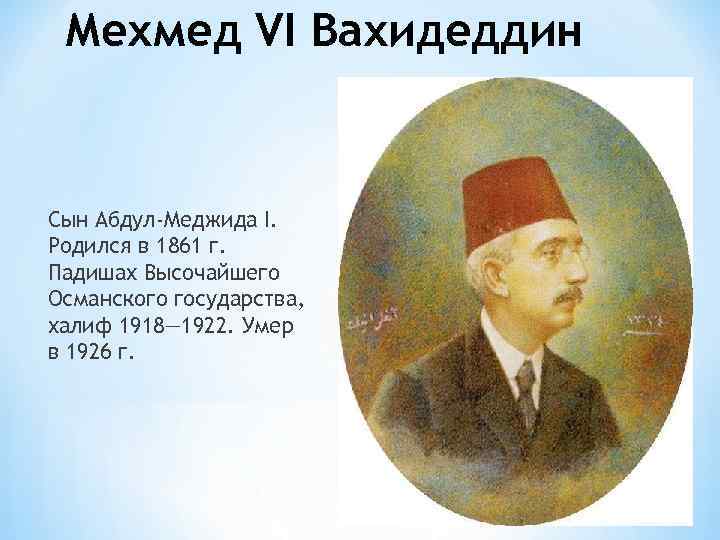 Мехмед VI Вахидеддин Сын Абдул-Меджида I. Родился в 1861 г. Падишах Высочайшего Османского государства,