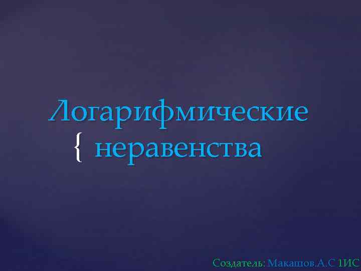Логарифмические { неравенства Создатель: Макашов. А. С 1 ИС 