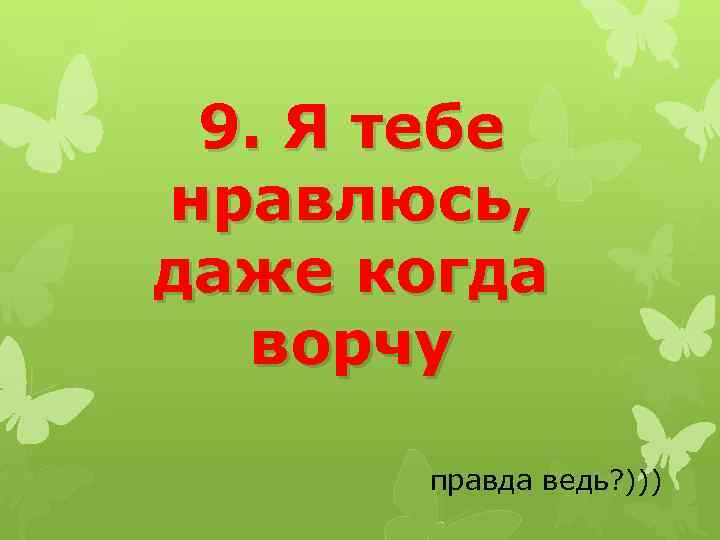9. Я тебе нравлюсь, даже когда ворчу правда ведь? ))) 