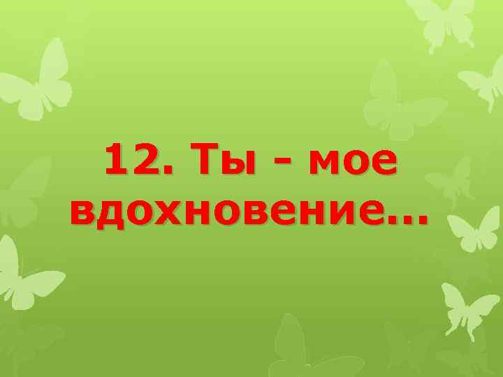 12. Ты - мое вдохновение. . . 