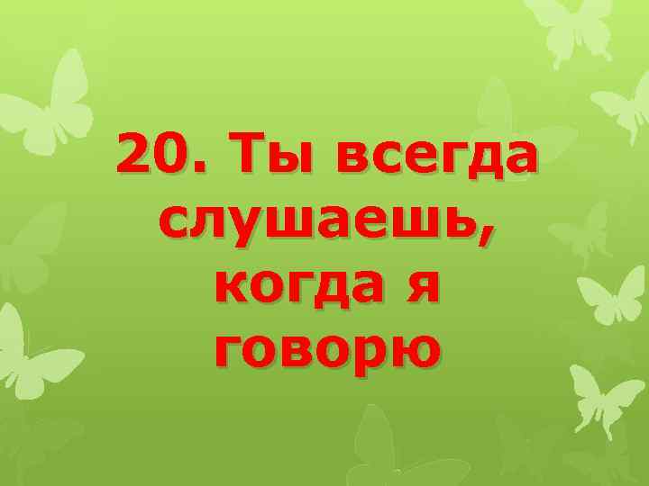20. Ты всегда слушаешь, когда я говорю 