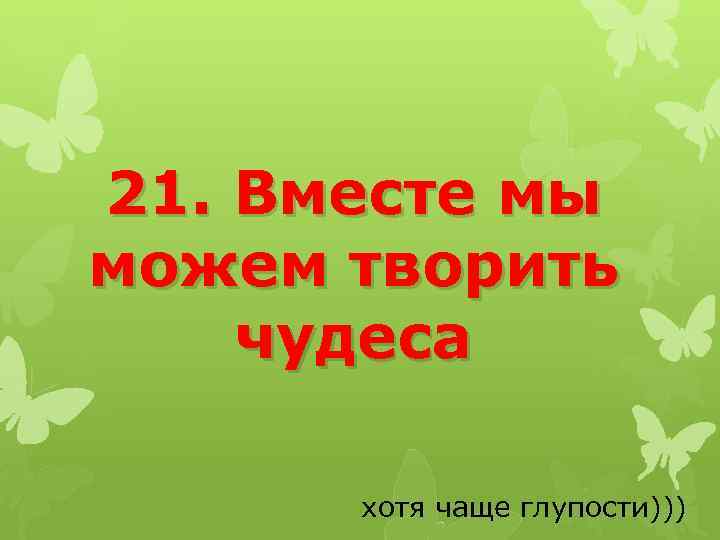 21. Вместе мы можем творить чудеса хотя чаще глупости))) 