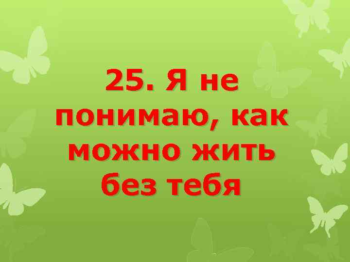 25. Я не понимаю, как можно жить без тебя 