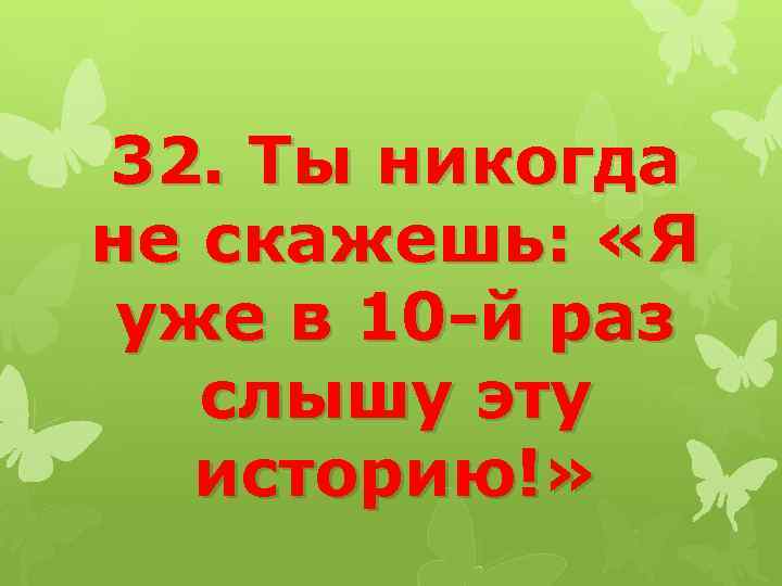 32. Ты никогда не скажешь: «Я уже в 10 -й раз слышу эту историю!»