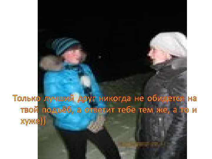 Только лучший друг никогда не обидется на твой подъёб, а ответит тебе тем же,