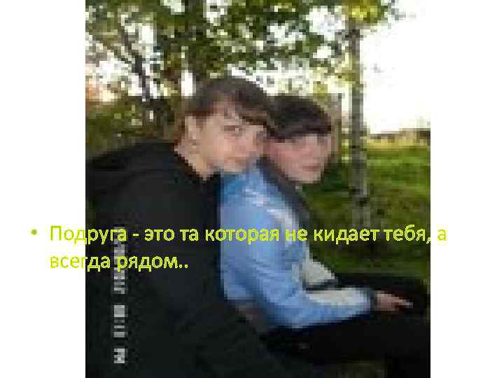  • Подруга - это та которая не кидает тебя, а всегда рядом. .