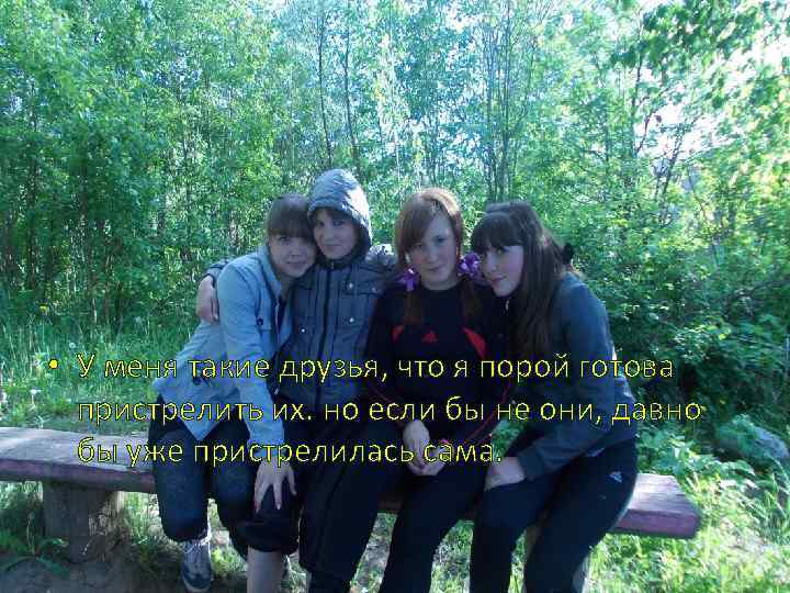  • У меня такие друзья, что я порой готова пристрелить их. но если