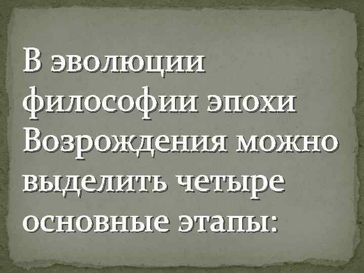 В эволюции философии эпохи Возрождения можно выделить четыре основные этапы: 