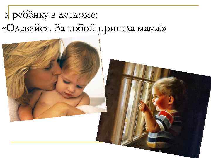 а ребёнку в детдоме: «Одевайся. За тобой пришла мама!» 