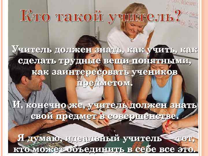 Кто такой учитель? Учитель должен знать, как учить, как сделать трудные вещи понятными, как