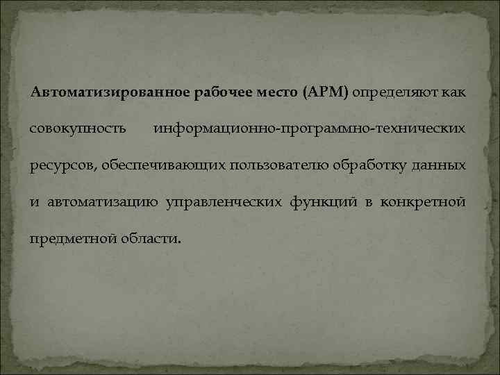 Автоматизированное рабочее место (АРМ) определяют как совокупность информационно-программно-технических ресурсов, обеспечивающих пользователю обработку данных и