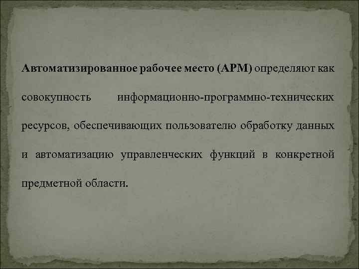 Автоматизированное рабочее место (АРМ) определяют как совокупность информационно-программно-технических ресурсов, обеспечивающих пользователю обработку данных и