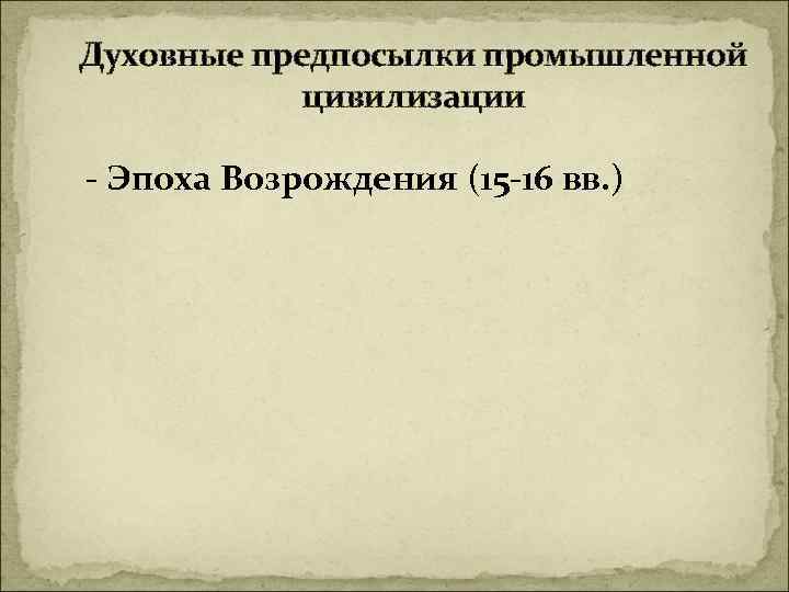 Духовные предпосылки промышленной цивилизации - Эпоха Возрождения (15 -16 вв. ) 