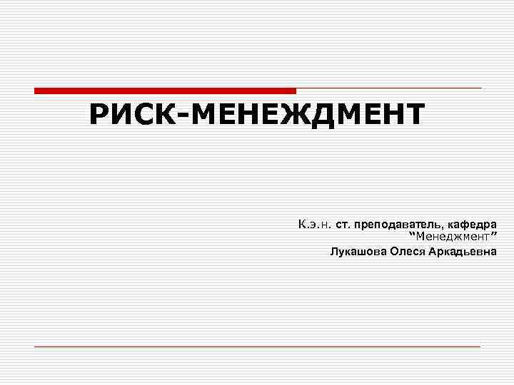 РИСК-МЕНЕЖДМЕНТ К. э. н. ст. преподаватель, кафедра “Менеджмент” Лукашова Олеся Аркадьевна 