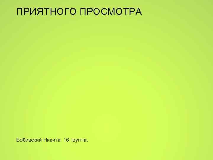 ПРИЯТНОГО ПРОСМОТРА Бобивский Никита. 16 группа. 