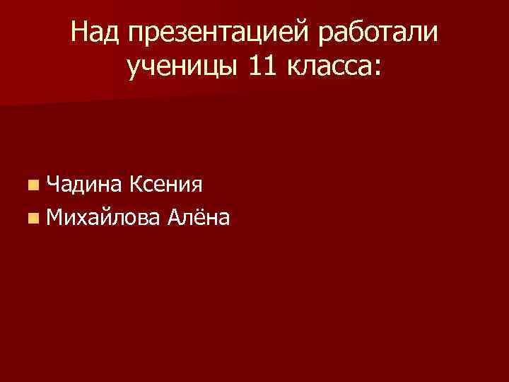 Над презентацией работали ученицы 11 класса: n Чадина Ксения n Михайлова Алёна 